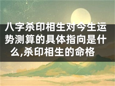 八字杀印相生对今生运势测算的具体指向是什么,杀印相生的命格