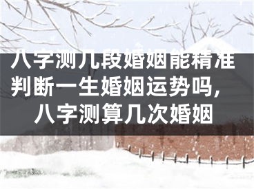 八字测几段婚姻能精准判断一生婚姻运势吗,八字测算几次婚姻