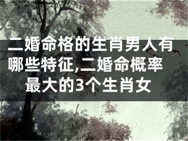 二婚命格的生肖男人有哪些特征,二婚命概率最大的3个生肖女