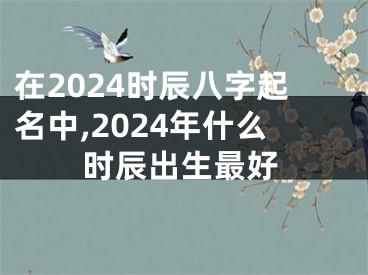 在2024时辰八字起名中,2024年什么时辰出生最好