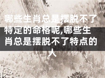 哪些生肖总是摆脱不了特定的命格呢,哪些生肖总是摆脱不了特点的人