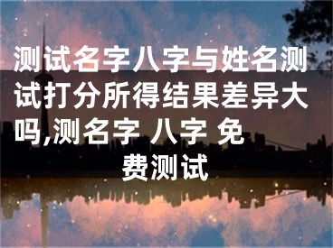 测试名字八字与姓名测试打分所得结果差异大吗,测名字 八字 免费测试