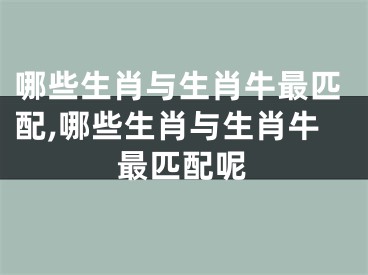 哪些生肖与生肖牛最匹配,哪些生肖与生肖牛最匹配呢