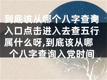 到底该从哪个八字查询入口点击进入去查五行属什么呀,到底该从哪个八字查询入党时间
