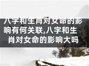 八字和生肖对女命的影响有何关联,八字和生肖对女命的影响大吗
