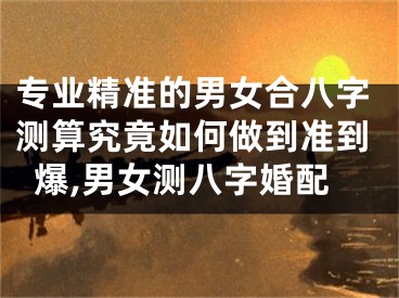 专业精准的男女合八字测算究竟如何做到准到爆,男女测八字婚配