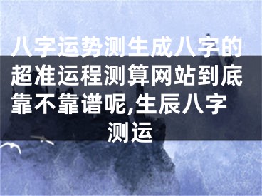 八字运势测生成八字的超准运程测算网站到底靠不靠谱呢,生辰八字测运