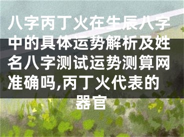 八字丙丁火在生辰八字中的具体运势解析及姓名八字测试运势测算网准确吗,丙丁火代表的器官