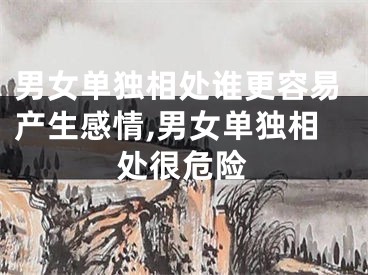 男女单独相处谁更容易产生感情,男女单独相处很危险