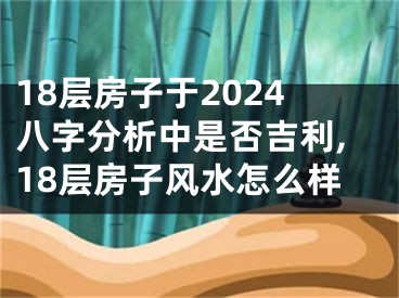 18层房子于2024八字分析中是否吉利,18层房子风水怎么样