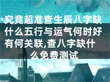 究竟超准查生辰八字缺什么五行与运气何时好有何关联,查八字缺什么免费测试