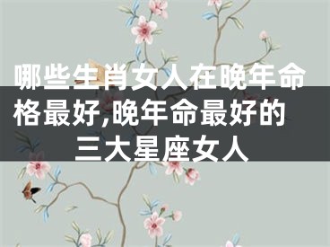 哪些生肖女人在晚年命格最好,晚年命最好的三大星座女人