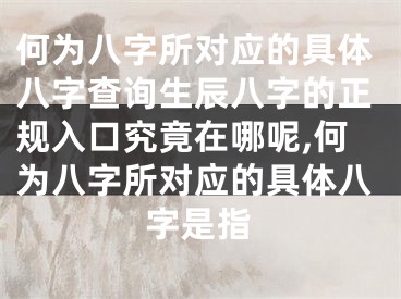 何为八字所对应的具体八字查询生辰八字的正规入口究竟在哪呢,何为八字所对应的具体八字是指