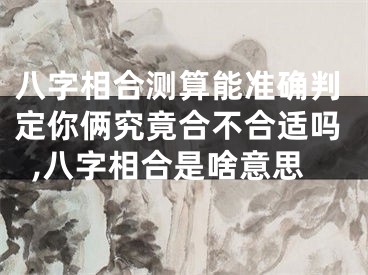 八字相合测算能准确判定你俩究竟合不合适吗,八字相合是啥意思