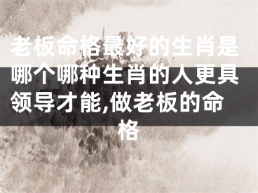 老板命格最好的生肖是哪个哪种生肖的人更具领导才能,做老板的命格