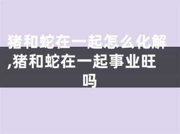 猪和蛇在一起怎么化解,猪和蛇在一起事业旺吗