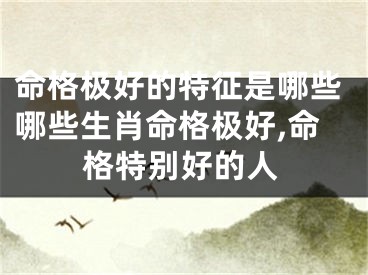 命格极好的特征是哪些哪些生肖命格极好,命格特别好的人