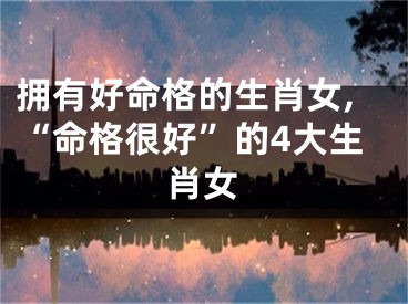 拥有好命格的生肖女,“命格很好”的4大生肖女