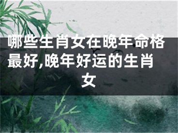 哪些生肖女在晚年命格最好,晚年好运的生肖女