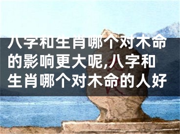 八字和生肖哪个对木命的影响更大呢,八字和生肖哪个对木命的人好