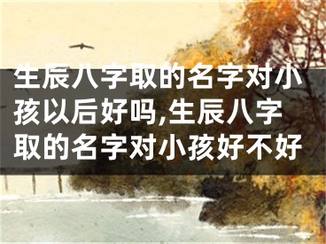 生辰八字取的名字对小孩以后好吗,生辰八字取的名字对小孩好不好