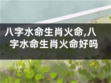 八字水命生肖火命,八字水命生肖火命好吗
