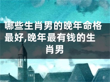 哪些生肖男的晚年命格最好,晚年最有钱的生肖男