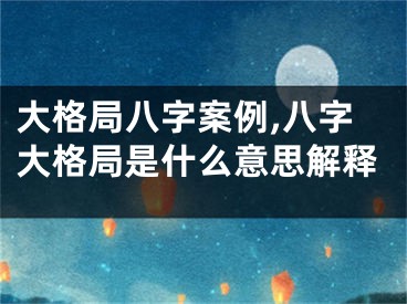 大格局八字案例,八字大格局是什么意思解释