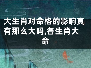 大生肖对命格的影响真有那么大吗,各生肖大命