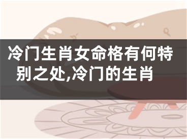 冷门生肖女命格有何特别之处,冷门的生肖