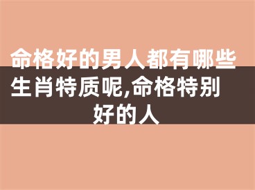 命格好的男人都有哪些生肖特质呢,命格特别好的人