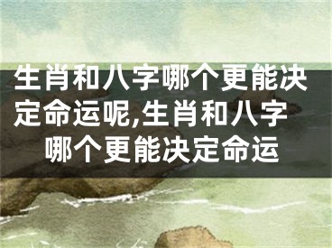 生肖和八字哪个更能决定命运呢,生肖和八字哪个更能决定命运