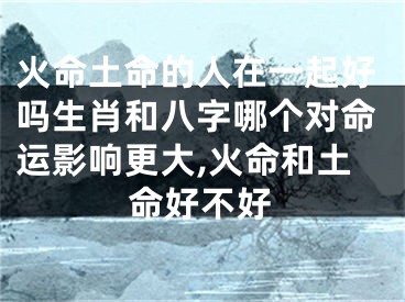 火命土命的人在一起好吗生肖和八字哪个对命运影响更大,火命和土命好不好