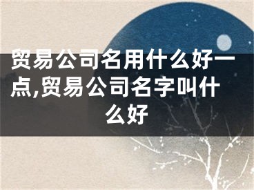 贸易公司名用什么好一点,贸易公司名字叫什么好
