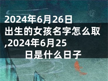 2024年6月26日出生的女孩名字怎么取,2024年6月25日是什么日子