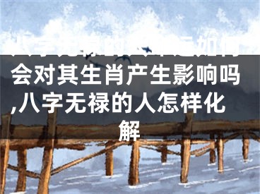 八字无禄的人命运如何会对其生肖产生影响吗,八字无禄的人怎样化解