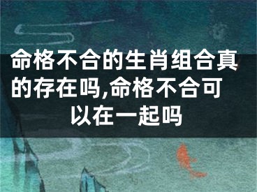 命格不合的生肖组合真的存在吗,命格不合可以在一起吗