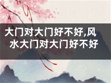 大门对大门好不好,风水大门对大门好不好