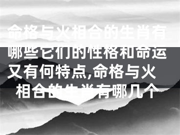 命格与火相合的生肖有哪些它们的性格和命运又有何特点,命格与火相合的生肖有哪几个