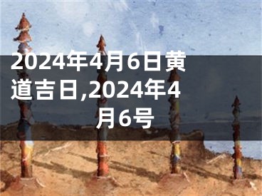 2024年4月6日黄道吉日,2024年4月6号