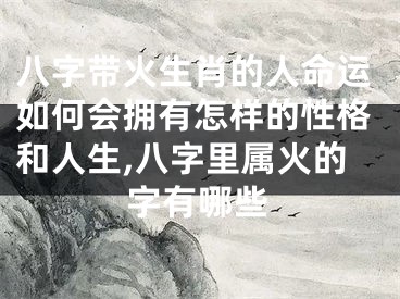 八字带火生肖的人命运如何会拥有怎样的性格和人生,八字里属火的字有哪些