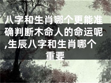 八字和生肖哪个更能准确判断木命人的命运呢,生辰八字和生肖哪个重要
