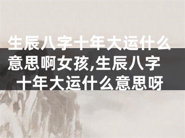 生辰八字十年大运什么意思啊女孩,生辰八字十年大运什么意思呀