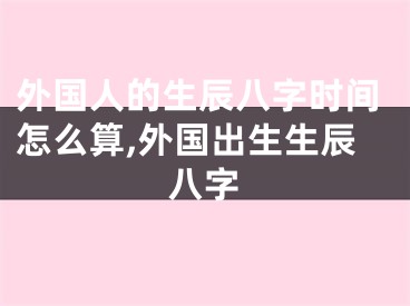 外国人的生辰八字时间怎么算,外国出生生辰八字