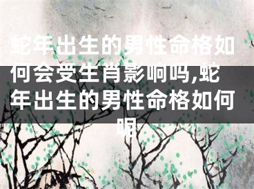 蛇年出生的男性命格如何会受生肖影响吗,蛇年出生的男性命格如何呢
