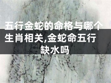 五行金蛇的命格与哪个生肖相关,金蛇命五行缺水吗