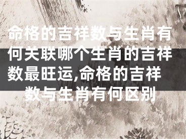命格的吉祥数与生肖有何关联哪个生肖的吉祥数最旺运,命格的吉祥数与生肖有何区别