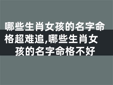 哪些生肖女孩的名字命格超难追,哪些生肖女孩的名字命格不好
