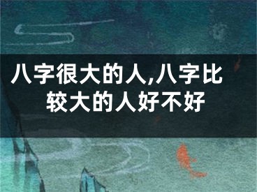 八字很大的人,八字比较大的人好不好