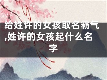 给姓许的女孩取名霸气,姓许的女孩起什么名字